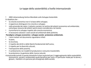 Le tappe della sostenibilità a livello internazionale
• 2002 Johannesburg Vertice Mondiale sullo Sviluppo Sostenibile
Si ribadisce che :
• la crescita economica non è la base dello sviluppo;
• è opportuno distinguere tra crescita e sviluppo;
• nella piramide dei valori, il pilastro sociale è al vertice dei pilastri economico ed ambientale;
comunque nessuno dei pilastri potrà essere considerato a sé stante;
• è prioritario lo sviluppo rispetto alla crescita economica;
• è necessario valutare i costi sociali ed ambientali delle politiche.
Paradigma sviluppo economico- sviluppo sociale- protezione ambientale.
• I temi trattati nel documento riguardano infatti
• la pace,
• la sicurezza,
• il rispetto dei diritti e delle libertà fondamentali dell’uomo,
• il rispetto per le diversità culturali,
• l’estirpazione della povertà,
• il cambiamento nei modelli di produzione e consumo insostenibili,
• la protezione e la gestione delle risorse naturali,
riconoscendo quindi in queste tematiche la basi essenziali per il raggiungimento della sostenibilità
(economica, sociale e ambientale) quale beneficio per tutti e in particolar modo per le donne, i
giovani, i bambini e le persone più emarginate della società.
17
 