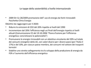 Le tappe della sostenibilità a livello internazionale
• 2009 Dir Ce 28/2009 promozione dell’ uso di energia da fonti rinnovabili
Pacchetto Clima Energia
Obiettivi da raggiungere per il 2020:
• Ridurre le emissioni di CO2 del 20% rispetto ai livelli del 1990
• Incrementare del 20% l’efficienza negli usi finali dell’energia rispetto ai livelli
attuali (Comunicazione CE del 19.10.2006 “Piano d’azione per l’efficienza
energetica: concretizzare le potenzialità”)
• Promuovere le energie rinnovabili con un obiettivo vincolante del 20% sul totale
dei consumi energetici della UE, con valori diversi per i diversi paesi (per l’Italia il
17%) e del 10%, per ciascun paese membro, dei consumi nel settore dei trasporti
terrestri
• Stabilire uno stretto collegamento tra lo sviluppo della produzione di energia da
FER e l’aumento dell’efficienza energetica
19
 