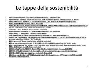 Le tappe della sostenibilità
• 1972 – Dichiarazione di Stoccolma sull’ambiente umano Conferenza ONU
• 1980 Strategia Mondiale per la Conservazione IUCN International Union for Conservation of Nature
• 1983 Commissione mondiale su sviluppo e Ambiente ONU presieduta da Bruntland ( Norvegia)
• 1987 – Rapporto Brundtland Il Futuro di tutti noi
• 1992 – Rio de Janeiro, Brasile Conferenza delle Nazioni Unite su Ambiente e Sviluppo Vertice della Terra/UNCED
Agenda XXI e Convenzione quadro sui cambiamenti climatici
• 1993 Italia PIANO Nazionale per lo Sviluppo Sostenibile
• 1994 – Aalborg, Danimarca: 1ª Conferenza Europea sulle città sostenibili
• 1996 Lisbona –2° Conferenza Europea città sostenibili
• 1997 – Protocollo di Kyoto Cop3, III Conferenza Mondiale sul Cambiamento climatico
• 1999 Italia Conferenza di Ferrara Istituzione coordinamento Agende XXI locali e istituzione del Servizio per lo
sviluppo Sostenibile Ministero dell’Ambiente
• 2000 Hannover 3° Conferenza Europea sulle Città sostenibili
• 2001 VI piano Azione ambientale UE 2002/2010 Ambiente 2010 Il nostro futuro la nostra scelta
• 2002 – Johannesburg, Sud Africa – Vertice mondiale sullo sviluppo sostenibile organizzato dalle Nazioni Unite
2006 – La Strategia per lo Sviluppo Sostenibile
• 2008 Dec Leg 4 del 16/01/2008 che modifica il testo unico ambientale dec. Leg. 152/2006
• 2009 Dir 2009/28/ce uso di fonti rinnovabili per la produzione di energia pacchetto clima energia
• 2009 Dir 2009/128/ce quadro per uso sostenibile dei pesticidi
• 2012 Dec. Leg. 150 del 14/07/2012 attuazione della direttiva attraverso il PAN approvato febbraio 2014
strumento tecnico operativo
21
 