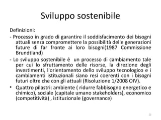 Sviluppo sostenibile
Definizioni:
- Processo in grado di garantire il soddisfacimento dei bisogni
attuali senza compromettere la possibilità delle generazioni
future di far fronte ai loro bisogni(1987 Commissione
Brundtland)
- Lo sviluppo sostenibile è un processo di cambiamento tale
per cui lo sfruttamento delle risorse, la direzione degli
investimenti, l'orientamento dello sviluppo tecnologico e i
cambiamenti istituzionali siano resi coerenti con i bisogni
futuri oltre che con gli attuali (Risoluzione 1/2008 OIV).
• Quattro pilastri: ambiente ( ridurre fabbisogno energetico e
chimico), sociale (capitale umano stakeholders), economico
(competitività) , istituzionale (governance)
22
 