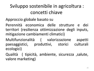 Sviluppo sostenibile in agricoltura :
concetti chiave
Approccio globale basato su
Perennità economica delle strutture e dei
territori (resilienza ottimizzazione degli inputs,
mitigazione cambiamenti climatici)
Multifunzionalità ( valorizzazione aspetti
paesaggistici, produttivi, storici culturali
ecologici)
Qualità ( tipicità, ambiente, sicurezza ,salute,
valore marketing)
24
 