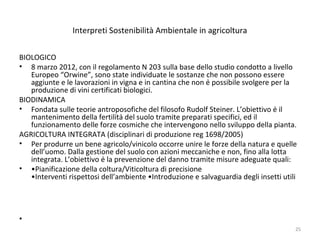 Interpreti Sostenibilità Ambientale in agricoltura
BIOLOGICO
• 8 marzo 2012, con il regolamento N 203 sulla base dello studio condotto a livello
Europeo “Orwine”, sono state individuate le sostanze che non possono essere
aggiunte e le lavorazioni in vigna e in cantina che non è possibile svolgere per la
produzione di vini certificati biologici.
BIODINAMICA
• Fondata sulle teorie antroposofiche del filosofo Rudolf Steiner. L’obiettivo è il
mantenimento della fertilità del suolo tramite preparati specifici, ed il
funzionamento delle forze cosmiche che intervengono nello sviluppo della pianta.
AGRICOLTURA INTEGRATA (disciplinari di produzione reg 1698/2005)
• Per produrre un bene agricolo/vinicolo occorre unire le forze della natura e quelle
dell’uomo. Dalla gestione del suolo con azioni meccaniche e non, fino alla lotta
integrata. L’obiettivo è la prevenzione del danno tramite misure adeguate quali:
• •Pianificazione della coltura/Viticoltura di precisione
•Interventi rispettosi dell’ambiente •Introduzione e salvaguardia degli insetti utili
•
25
 