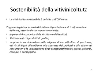 Sostenibilità della vitivinicoltuta
• La vitivinicoltura sostenibile è definita dall’OIV come:
l’approccio globale su scala dei sistemi di produzione e di trasformazione
delle uve, associando contemporaneamente:
• la perennità economica delle strutture e dei territori,
• l’ottenimento di prodotti di qualità,
• la presa in considerazione delle esigenze di una viticoltura di precisione,
dei rischi legati all’ambiente, alla sicurezza dei prodotti e alla salute dei
consumatori e la valorizzazione degli aspetti patrimoniali, storici, culturali,
ecologici e paesaggistici
26
 