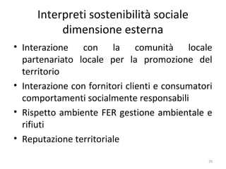 Interpreti sostenibilità sociale
dimensione esterna
• Interazione con la comunità locale
partenariato locale per la promozione del
territorio
• Interazione con fornitori clienti e consumatori
comportamenti socialmente responsabili
• Rispetto ambiente FER gestione ambientale e
rifiuti
• Reputazione territoriale
29
 