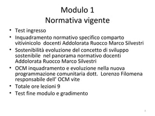 Modulo 1
Normativa vigente
• Test ingresso
• Inquadramento normativo specifico comparto
vitivinicolo docenti Addolorata Ruocco Marco Silvestri
• Sostenibilità evoluzione del concetto di sviluppo
sostenibile nel panorama normativo docenti
Addolorata Ruocco Marco Silvestri
• OCM inquadramento e evoluzione nella nuova
programmazione comunitaria dott. Lorenzo Filomena
responsabile dell’ OCM vite
• Totale ore lezioni 9
• Test fine modulo e gradimento
3
 