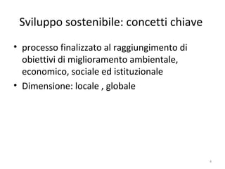 Sviluppo sostenibile: concetti chiave
• processo finalizzato al raggiungimento di
obiettivi di miglioramento ambientale,
economico, sociale ed istituzionale
• Dimensione: locale , globale
4
 