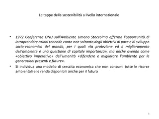 Le tappe della sostenibilità a livello internazionale
• 1972 Conferenza ONU sull’Ambiente Umano Stoccolma afferma l'opportunità di
intraprendere azioni tenendo conto non soltanto degli obiettivi di pace e di sviluppo
socio-economico del mondo, per i quali «la protezione ed il miglioramento
dell’ambiente è una questione di capitale importanza», ma anche avendo come
«obiettivo imperativo» dell'umanità «difendere e migliorare l'ambiente per le
generazioni presenti e future».
• Si individua una modello di crescita economica che non consumi tutte le risorse
ambientali e le renda disponibili anche per il futuro
6
 