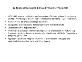 Le tappe della sostenibilità a livello internazionale
• IUCN 1980, International Union for Conservation of Nature elabora il documento
Strategia Mondiale per la Conservazione nel quale si delineano i seguenti obiettivi:
• mantenimento dei processi ecologici essenziali;
• salvaguardia e conservazione della conservazione della biodiversità
• utilizzo sostenibile degli ecosistemi.
• Framework di Sviluppo Sostenibile Strategico, noto anche come The Natural Step
Framework adottato da diverse organizzazione la più nota è IKEA che l’ha adottato
per prima già nel 1990
• Approccio sistemico e integrato (introduce la pianificazione strategica) che
evidenzia le interrelazioni tra le parti di un sistema
7
 