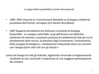 Le tappe della sostenibilità a livello internazionale
• 1983- ONU istituisce la I Commissione Mondiale su Sviluppo e Ambiente
presieduta dal Premier norvegese Gro Harlem Brundtland
• 1987 Rapporto Brundtland che definisce il concetto di Sviluppo
Sostenibile: Lo sviluppo sostenibile, lungi dall’essere una definitiva
condizione di armonia, è piuttosto processo di cambiamento tale per cui lo
sfruttamento delle risorse, la direzione degli investimenti, l’orientamento
dello sviluppo tecnologico e i cambiamenti istituzionali siano resi coerenti
con i bisogni futuri oltre che con gli attuali »
tutela dei bisogni di tutti gli individui, legittimità universale al miglioramento
condizioni di vita; necessità e importanza di una maggiore partecipazione
dei cittadini.
8
 