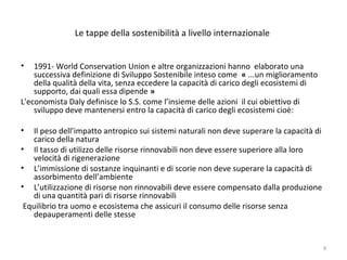 Le tappe della sostenibilità a livello internazionale
• 1991- World Conservation Union e altre organizzazioni hanno elaborato una
successiva definizione di Sviluppo Sostenibile inteso come « ...un miglioramento
della qualità della vita, senza eccedere la capacità di carico degli ecosistemi di
supporto, dai quali essa dipende »
L'economista Daly definisce lo S.S. come l’insieme delle azioni il cui obiettivo di
sviluppo deve mantenersi entro la capacità di carico degli ecosistemi cioè:
• Il peso dell’impatto antropico sui sistemi naturali non deve superare la capacità di
carico della natura
• Il tasso di utilizzo delle risorse rinnovabili non deve essere superiore alla loro
velocità di rigenerazione
• L’immissione di sostanze inquinanti e di scorie non deve superare la capacità di
assorbimento dell’ambiente
• L’utilizzazione di risorse non rinnovabili deve essere compensato dalla produzione
di una quantità pari di risorse rinnovabili
Equilibrio tra uomo e ecosistema che assicuri il consumo delle risorse senza
depauperamenti delle stesse
9
 