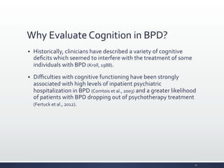Why	
  Evaluate	
  Cognition	
  in	
  BPD?	
  
§ Historically,	
  clinicians	
  have	
  described	
  a	
  variety	
  of	
  cognitive	
  
deﬁcits	
  which	
  seemed	
  to	
  interfere	
  with	
  the	
  treatment	
  of	
  some	
  
individuals	
  with	
  BPD	
  (Kroll,	
  1988).	
  
§ Diﬃculties	
  with	
  cognitive	
  functioning	
  have	
  been	
  strongly	
  
associated	
  with	
  high	
  levels	
  of	
  inpatient	
  psychiatric	
  
hospitalization	
  in	
  BPD	
  (Comtois	
  et	
  al.,	
  2003)	
  and	
  a	
  greater	
  likelihood	
  
of	
  patients	
  with	
  BPD	
  dropping	
  out	
  of	
  psychotherapy	
  treatment	
  
(Fertuck	
  et	
  al.,	
  2012).	
  
12	
  
 