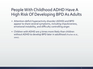 People	
  With	
  Childhood	
  ADHD	
  Have	
  A	
  
High	
  Risk	
  Of	
  Developing	
  BPD	
  As	
  Adults	
  
§ Attention-­‐deﬁcit	
  hyperactivity	
  disorder	
  (ADHD)	
  and	
  BPD	
  
appear	
  to	
  share	
  several	
  symptoms,	
  including	
  impulsiveness,	
  
emotional	
  instability,	
  and	
  diﬃculty	
  controlling	
  anger.	
  
§ Children	
  with	
  ADHD	
  are	
  5	
  times	
  more	
  likely	
  than	
  children	
  
without	
  ADHD	
  to	
  develop	
  BPD	
  later	
  in	
  adulthood	
  (Fischer	
  et	
  al.,	
  
2002).	
  
14	
  
 