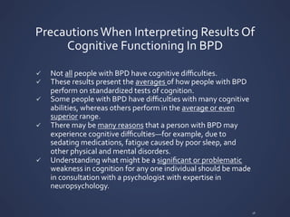 Precautions	
  When	
  Interpreting	
  Results	
  Of	
  
Cognitive	
  Functioning	
  In	
  BPD	
  
ü Not	
  all	
  people	
  with	
  BPD	
  have	
  cognitive	
  diﬃculties.	
  	
  
ü These	
  results	
  present	
  the	
  averages	
  of	
  how	
  people	
  with	
  BPD	
  
perform	
  on	
  standardized	
  tests	
  of	
  cognition.	
  
ü Some	
  people	
  with	
  BPD	
  have	
  diﬃculties	
  with	
  many	
  cognitive	
  
abilities,	
  whereas	
  others	
  perform	
  in	
  the	
  average	
  or	
  even	
  
superior	
  range.	
  
ü There	
  may	
  be	
  many	
  reasons	
  that	
  a	
  person	
  with	
  BPD	
  may	
  
experience	
  cognitive	
  diﬃculties—for	
  example,	
  due	
  to	
  
sedating	
  medications,	
  fatigue	
  caused	
  by	
  poor	
  sleep,	
  and	
  
other	
  physical	
  and	
  mental	
  disorders.	
  
ü Understanding	
  what	
  might	
  be	
  a	
  signiﬁcant	
  or	
  problematic	
  
weakness	
  in	
  cognition	
  for	
  any	
  one	
  individual	
  should	
  be	
  made	
  
in	
  consultation	
  with	
  a	
  psychologist	
  with	
  expertise	
  in	
  
neuropsychology.	
  
16	
  
 