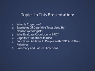 Topics	
  In	
  This	
  Presentation:	
  
1. What	
  Is	
  Cognition?	
  
2. Examples	
  Of	
  Cognitive	
  Tests	
  Used	
  By	
  
Neuropsychologists	
  
3. Why	
  Evaluate	
  Cognition	
  In	
  BPD?	
  
4. Cognitive	
  Functions	
  In	
  BPD	
  
5. Functional	
  Abilities	
  In	
  People	
  With	
  BPD	
  And	
  Their	
  
Relatives	
  
6. Summary	
  and	
  Future	
  Directions	
  
2	
  
 