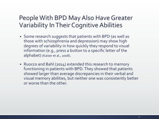 People	
  With	
  BPD	
  May	
  Also	
  Have	
  Greater	
  
Variability	
  In	
  Their	
  Cognitive	
  Abilities	
  
§ Some	
  research	
  suggests	
  that	
  patients	
  with	
  BPD	
  (as	
  well	
  as	
  
those	
  with	
  schizophrenia	
  and	
  depression)	
  may	
  show	
  high	
  
degrees	
  of	
  variability	
  in	
  how	
  quickly	
  they	
  respond	
  to	
  visual	
  
information	
  (e.g.,	
  press	
  a	
  button	
  to	
  a	
  speciﬁc	
  letter	
  of	
  the	
  
alphabet)	
  (Kaiser	
  et	
  al.,	
  2008).	
  
§ Ruocco	
  and	
  Bahl	
  (2014)	
  extended	
  this	
  research	
  to	
  memory	
  
functioning	
  in	
  patients	
  with	
  BPD.	
  They	
  showed	
  that	
  patients	
  
showed	
  larger	
  than	
  average	
  discrepancies	
  in	
  their	
  verbal	
  and	
  
visual	
  memory	
  abilities,	
  but	
  neither	
  one	
  was	
  consistently	
  better	
  
or	
  worse	
  than	
  the	
  other.	
  
20	
  
 