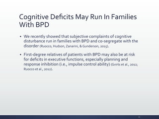 Cognitive	
  Deﬁcits	
  May	
  Run	
  In	
  Families	
  
With	
  BPD	
  
§ We	
  recently	
  showed	
  that	
  subjective	
  complaints	
  of	
  cognitive	
  
disturbance	
  run	
  in	
  families	
  with	
  BPD	
  and	
  co-­‐segregate	
  with	
  the	
  
disorder	
  (Ruocco,	
  Hudson,	
  Zanarini,	
  &	
  Gunderson,	
  2015).	
  
§ First-­‐degree	
  relatives	
  of	
  patients	
  with	
  BPD	
  may	
  also	
  be	
  at	
  risk	
  
for	
  deﬁcits	
  in	
  executive	
  functions,	
  especially	
  planning	
  and	
  
response	
  inhibition	
  (i.e.,	
  impulse	
  control	
  ability)	
  (Gvirts	
  et	
  al.,	
  2012;	
  
Ruocco	
  et	
  al.,	
  2012).	
  
22	
  
 