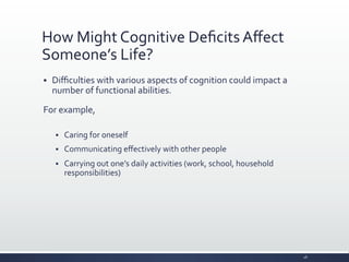 How	
  Might	
  Cognitive	
  Deﬁcits	
  Aﬀect	
  
Someone’s	
  Life?	
  
§ Diﬃculties	
  with	
  various	
  aspects	
  of	
  cognition	
  could	
  impact	
  a	
  
number	
  of	
  functional	
  abilities.	
  
For	
  example,	
  
	
  
§ Caring	
  for	
  oneself	
  
§ Communicating	
  eﬀectively	
  with	
  other	
  people	
  
§ Carrying	
  out	
  one’s	
  daily	
  activities	
  (work,	
  school,	
  household	
  
responsibilities)	
  
28	
  
 