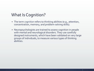 What	
  Is	
  Cognition?	
  
§ The	
  term	
  cognition	
  refers	
  to	
  thinking	
  abilities	
  (e.g.,	
  attention,	
  
concentration,	
  memory,	
  and	
  problem-­‐solving	
  skills).	
  
§ Neuropsychologists	
  are	
  trained	
  to	
  assess	
  cognition	
  in	
  people	
  
with	
  mental	
  and	
  neurological	
  disorders.	
  They	
  use	
  carefully	
  
designed	
  instruments,	
  which	
  have	
  been	
  validated	
  on	
  very	
  large	
  
groups	
  of	
  individuals,	
  to	
  measure	
  various	
  types	
  of	
  thinking	
  
abilities.	
  
3	
  
 