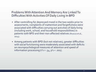 Problems	
  With	
  Attention	
  And	
  Memory	
  Are	
  Linked	
  To	
  
Diﬃculties	
  With	
  Activities	
  Of	
  Daily	
  Living	
  In	
  BPD	
  
§ After	
  controlling	
  for	
  depressed	
  mood	
  in	
  the	
  two	
  weeks	
  prior	
  to	
  
assessments,	
  complaints	
  of	
  inattention	
  and	
  forgetfulness	
  were	
  
associated	
  with	
  diﬃculties	
  carrying	
  out	
  activities	
  of	
  daily	
  living	
  
(including	
  work,	
  school,	
  and	
  household	
  responsibilities)	
  in	
  
patients	
  with	
  BPD	
  and	
  their	
  non-­‐aﬀected	
  relatives	
  (Ruocco	
  et	
  al.,	
  
2014).	
  
§ Among	
  patients	
  with	
  BPD	
  (but	
  not	
  relatives),	
  greater	
  diﬃculties	
  
with	
  social	
  functioning	
  were	
  moderately	
  associated	
  with	
  deﬁcits	
  
on	
  neuropsychological	
  measures	
  of	
  attention	
  and	
  speed	
  of	
  
information	
  processing	
  (r’s	
  >	
  .54,	
  p’s	
  =	
  .001).	
  
30	
  
 