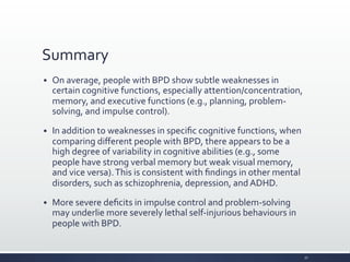Summary	
  
§ On	
  average,	
  people	
  with	
  BPD	
  show	
  subtle	
  weaknesses	
  in	
  
certain	
  cognitive	
  functions,	
  especially	
  attention/concentration,	
  
memory,	
  and	
  executive	
  functions	
  (e.g.,	
  planning,	
  problem-­‐
solving,	
  and	
  impulse	
  control).	
  
§ In	
  addition	
  to	
  weaknesses	
  in	
  speciﬁc	
  cognitive	
  functions,	
  when	
  
comparing	
  diﬀerent	
  people	
  with	
  BPD,	
  there	
  appears	
  to	
  be	
  a	
  
high	
  degree	
  of	
  variability	
  in	
  cognitive	
  abilities	
  (e.g.,	
  some	
  
people	
  have	
  strong	
  verbal	
  memory	
  but	
  weak	
  visual	
  memory,	
  
and	
  vice	
  versa).	
  This	
  is	
  consistent	
  with	
  ﬁndings	
  in	
  other	
  mental	
  
disorders,	
  such	
  as	
  schizophrenia,	
  depression,	
  and	
  ADHD.	
  
§ More	
  severe	
  deﬁcits	
  in	
  impulse	
  control	
  and	
  problem-­‐solving	
  
may	
  underlie	
  more	
  severely	
  lethal	
  self-­‐injurious	
  behaviours	
  in	
  
people	
  with	
  BPD.	
  
32	
  
 