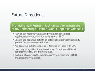 Future	
  Directions	
  
Promising	
  New	
  Research	
  Is	
  Underway	
  To	
  Investigate	
  
Many	
  Compelling	
  Questions	
  About	
  Cognition	
  And	
  BPD	
  
• How	
  and	
  in	
  what	
  ways	
  do	
  cognitive	
  limitations	
  impact	
  
psychotherapy	
  outcomes	
  for	
  patients	
  with	
  BPD?	
  
• Can	
  we	
  use	
  cognitive	
  deﬁcits	
  as	
  potential	
  biomarkers	
  to	
  identify	
  
genetic	
  factors	
  involved	
  in	
  BPD?	
  
• Are	
  cognitive	
  deﬁcits	
  inherited	
  in	
  families	
  aﬀected	
  with	
  BPD?	
  
• How	
  might	
  cognitive	
  limitations	
  impact	
  functional	
  abilities	
  in	
  
patients	
  with	
  BPD	
  and	
  their	
  relatives?	
  
• Do	
  brain	
  stimulation	
  therapies	
  to	
  improve	
  depression	
  in	
  BPD	
  
impact	
  cognitive	
  abilities?	
  
36	
  
 