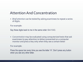 Attention	
  And	
  Concentration	
  
§ Brief	
  attention	
  can	
  be	
  tested	
  by	
  asking	
  examinees	
  to	
  repeat	
  a	
  series	
  
of	
  digits.	
  
For	
  example:	
  
Say these digits back to me in the same order: 6-4-1-9-3.
§ Concentration	
  may	
  be	
  evaluated	
  using	
  computerized	
  tests	
  that	
  ask	
  
examinees	
  to	
  pay	
  attention	
  to	
  letters	
  presented	
  on	
  a	
  computer	
  
monitor	
  and	
  press	
  a	
  key	
  only	
  when	
  they	
  see	
  a	
  certain	
  letter	
  
For	
  example:	
  
Press the space bar every time you see the letter “A”. Don’t press any button
when you see any other letter.
6	
  
 