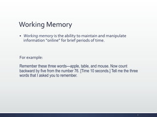 Working	
  Memory	
  
§ Working	
  memory	
  is	
  the	
  ability	
  to	
  maintain	
  and	
  manipulate	
  
information	
  “online”	
  for	
  brief	
  periods	
  of	
  time.	
  
	
  
For	
  example:	
  
Remember these three words—apple, table, and mouse. Now count
backward by five from the number 76. [Time 10 seconds.] Tell me the three
words that I asked you to remember.
7	
  
 