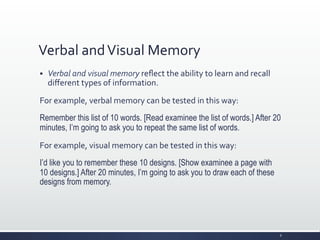 Verbal	
  and	
  Visual	
  Memory	
  
§ Verbal	
  and	
  visual	
  memory	
  reﬂect	
  the	
  ability	
  to	
  learn	
  and	
  recall	
  
diﬀerent	
  types	
  of	
  information.	
  
For	
  example,	
  verbal	
  memory	
  can	
  be	
  tested	
  in	
  this	
  way:	
  
Remember this list of 10 words. [Read examinee the list of words.] After 20
minutes, I’m going to ask you to repeat the same list of words.
For	
  example,	
  visual	
  memory	
  can	
  be	
  tested	
  in	
  this	
  way:	
  
I’d like you to remember these 10 designs. [Show examinee a page with
10 designs.] After 20 minutes, I’m going to ask you to draw each of these
designs from memory.
8	
  
 