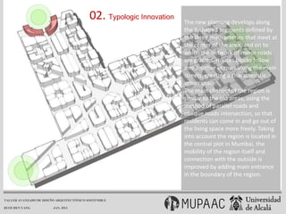 02. Typologic Innovation   The new planning develops along
                                                                     the Y-shaped segments defined by
                                                                     the three main arteries that meet at
                                                                     the center of the area, and on to
                                                                     which the network of minor roads
                                                                     are grafted. Houses blocks follow
                                                                     one another in rows along the main
                                                                     streets, creating a characteristic
                                                                     urban space.
                                                                     The main channel of the region is
                                                                     similar to the old areas, using the
                                                                     method of parallel roads and
                                                                     oblique roads intersection, so that
                                                                     residents can come in and go out of
                                                                     the living space more freely. Taking
                                                                     into account the region is located in
                                                                     the central plot in Mumbai, the
                                                                     mobility of the region itself and
                                                                     connection with the outside is
                                                                     improved by adding main entrance
                                                                     in the boundary of the region.


TALLER AVANZADO DE DISEÑO ARQUITECTÓNICO SOSTENIBLE

RUOCHEN YANG            JAN. 2013
 