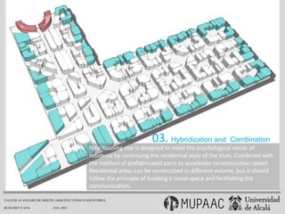 03. Hybridization and          Combination
                                          New housing size is designed to meet the psychological needs of
                                          residents by continuing the residential style of the slum. Combined with
                                          the method of prefabricated parts to accelerate reconstruction speed.
                                          Residential areas can be constructed in different volume, but it should
                                          follow the principle of building a social space and facilitating the
                                          communication.

TALLER AVANZADO DE DISEÑO ARQUITECTÓNICO SOSTENIBLE

RUOCHEN YANG            JAN. 2013
 