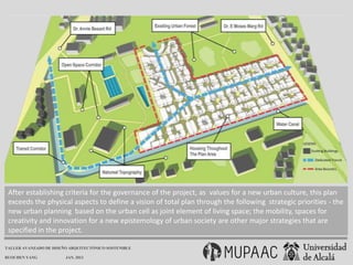 After establishing criteria for the governance of the project, as values ​for a new urban culture, this plan
 exceeds the physical aspects to define a vision of total plan through the following strategic priorities - the
 new urban planning based on the urban cell as joint element of living space; the mobility, spaces for
 creativity and innovation for a new epistemology of urban society are other major strategies that are
 specified in the project.

TALLER AVANZADO DE DISEÑO ARQUITECTÓNICO SOSTENIBLE

RUOCHEN YANG            JAN. 2013
 