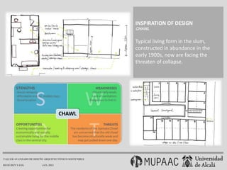 INSPIRATION OF DESIGN
                                                      CHAWL


                                                      Typical living form in the slum,
                                                      constructed in abundance in the
                                                      early 1900s, now are facing the
                                                      threaten of collapse.




TALLER AVANZADO DE DISEÑO ARQUITECTÓNICO SOSTENIBLE

RUOCHEN YANG            JAN. 2013
 