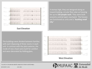 4 storeys high, they are designed along an
                                                      inward-looking, circular floor plan as housing
                                                      for up to 150 people each. They were built
                                                      around a central open courtyard. The houses
                                                      are functioned as units and a “bustling small
                                                      city.”


                        East Elevation




  The buildings were divided between families
  with each disposing of three rooms in each
  unit. In contrast with the plain exterior, the
  inside of new chawl were built for comfort
  and were decorated by folding glass.


                                                                West Elevation

TALLER AVANZADO DE DISEÑO ARQUITECTÓNICO SOSTENIBLE

RUOCHEN YANG            JAN. 2013
 