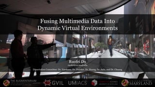 Fusing Multimedia Data Into
Dynamic Virtual Environments
Ruofei Du
ruofei@cs.umd.edu
Dissertation Committee: Dr. Varshney, Dr. Zwicker, Dr. Huang, Dr. JaJa, and Dr. Chuang
THE AUGMENTARIUM
VIRTUAL AND AUGMENTED REALITY LABORATORY
AT THE UNIVERSITY OF MARYLAND
COMPUTER SCIENCE
UNIVERSITY OF MARYLANDUMIACSGVIL
 