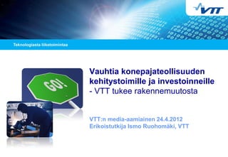 Vauhtia konepajateollisuuden
kehitystoimille ja investoinneille
- VTT tukee rakennemuutosta
VTT:n media-aamiainen 24.4.2012
Erikoistutkija Ismo Ruohomäki, VTT
 