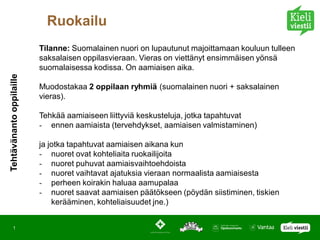 Ruokailu
                          Tilanne: Suomalainen nuori on lupautunut majoittamaan kouluun tulleen
                          saksalaisen oppilasvieraan. Vieras on viettänyt ensimmäisen yönsä
                          suomalaisessa kodissa. On aamiaisen aika.
Tehtävänanto oppilaille




                          Muodostakaa 2 oppilaan ryhmiä (suomalainen nuori + saksalainen
                          vieras).

                          Tehkää aamiaiseen liittyviä keskusteluja, jotka tapahtuvat
                          - ennen aamiaista (tervehdykset, aamiaisen valmistaminen)

                          ja jotka tapahtuvat aamiaisen aikana kun
                          - nuoret ovat kohteliaita ruokailijoita
                          - nuoret puhuvat aamiaisvaihtoehdoista
                          - nuoret vaihtavat ajatuksia vieraan normaalista aamiaisesta
                          - perheen koirakin haluaa aamupalaa
                          - nuoret saavat aamiaisen päätökseen (pöydän siistiminen, tiskien
                              kerääminen, kohteliaisuudet jne.)


       1
 