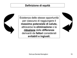 Definizione di equità Esistenza delle stesse opportunità per ciascuno di raggiungere il  massimo potenziale di salute,  attraverso la  eliminazione  o la  riduzione  delle  differenze  derivanti da  fattori  considerati  evitabili e ingiusti. 