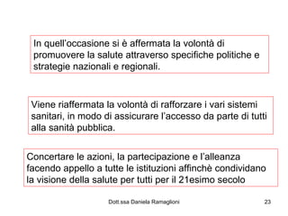 In quell’occasione si è affermata la volontà di promuovere la salute attraverso specifiche politiche e strategie nazionali e regionali. Viene riaffermata la volontà di rafforzare i vari sistemi sanitari, in modo di assicurare l’accesso da parte di tutti alla sanità pubblica. Concertare le azioni, la partecipazione e l’alleanza facendo appello a tutte le istituzioni affinchè condividano la visione della salute per tutti per il 21esimo secolo 
