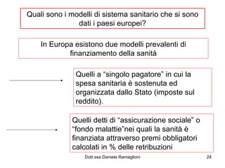 Quali sono i modelli di sistema sanitario che si sono dati i paesi europei? In Europa esistono due modelli prevalenti di finanziamento della sanità Quelli a “singolo pagatore” in cui la spesa sanitaria è sostenuta ed organizzata dallo Stato (imposte sul reddito).  Quelli detti di “assicurazione sociale” o “fondo malattie”nei quali la sanità è finanziata attraverso premi obbligatori calcolati in % delle retribuzioni 