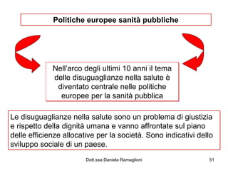 Politiche europee sanità pubbliche Nell’arco degli ultimi 10 anni il tema delle disuguaglianze nella salute è diventato centrale nelle politiche europee per la sanità pubblica Le disuguaglianze nella salute sono un problema di giustizia e rispetto della dignità umana e vanno affrontate sul piano delle efficienze allocative per la società. Sono indicativi dello sviluppo sociale di un paese. 