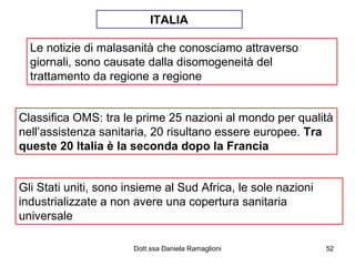 Le notizie di malasanità che conosciamo attraverso giornali, sono causate dalla disomogeneità del trattamento da regione a regione Classifica OMS: tra le prime 25 nazioni al mondo per qualità nell’assistenza sanitaria, 20 risultano essere europee.  Tra queste 20 Italia è la seconda dopo la Francia Gli Stati uniti, sono insieme al Sud Africa, le sole nazioni industrializzate a non avere una copertura sanitaria universale ITALIA 