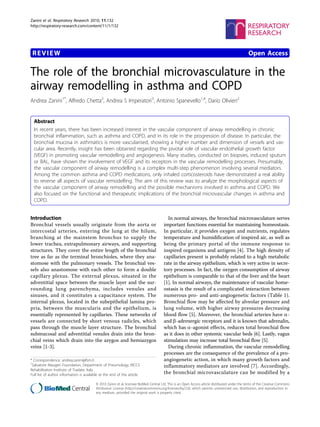 Zanini et al. Respiratory Research 2010, 11:132
http://respiratory-research.com/content/11/1/132




 REVIEW                                                                                                                                         Open Access

The role of the bronchial microvasculature in the
airway remodelling in asthma and COPD
Andrea Zanini1*, Alfredo Chetta2, Andrea S Imperatori3, Antonio Spanevello1,4, Dario Olivieri2


  Abstract
  In recent years, there has been increased interest in the vascular component of airway remodelling in chronic
  bronchial inflammation, such as asthma and COPD, and in its role in the progression of disease. In particular, the
  bronchial mucosa in asthmatics is more vascularised, showing a higher number and dimension of vessels and vas-
  cular area. Recently, insight has been obtained regarding the pivotal role of vascular endothelial growth factor
  (VEGF) in promoting vascular remodelling and angiogenesis. Many studies, conducted on biopsies, induced sputum
  or BAL, have shown the involvement of VEGF and its receptors in the vascular remodelling processes. Presumably,
  the vascular component of airway remodelling is a complex multi-step phenomenon involving several mediators.
  Among the common asthma and COPD medications, only inhaled corticosteroids have demonstrated a real ability
  to reverse all aspects of vascular remodelling. The aim of this review was to analyze the morphological aspects of
  the vascular component of airway remodelling and the possible mechanisms involved in asthma and COPD. We
  also focused on the functional and therapeutic implications of the bronchial microvascular changes in asthma and
  COPD.


Introduction                                                                             In normal airways, the bronchial microvasculature serves
Bronchial vessels usually originate from the aorta or                                  important functions essential for maintaining homeostasis.
intercostal arteries, entering the lung at the hilum,                                  In particular, it provides oxygen and nutrients, regulates
branching at the mainstem bronchus to supply the                                       temperature and humidification of inspired air, as well as
lower trachea, extrapulmonary airways, and supporting                                  being the primary portal of the immune response to
structures. They cover the entire length of the bronchial                              inspired organisms and antigens [4]. The high density of
tree as far as the terminal bronchioles, where they ana-                               capillaries present is probably related to a high metabolic
stomose with the pulmonary vessels. The bronchial ves-                                 rate in the airway epithelium, which is very active in secre-
sels also anastomose with each other to form a double                                  tory processes. In fact, the oxygen consumption of airway
capillary plexus. The external plexus, situated in the                                 epithelium is comparable to that of the liver and the heart
adventitial space between the muscle layer and the sur-                                [1]. In normal airways, the maintenance of vascular home-
rounding lung parenchyma, includes venules and                                         ostasis is the result of a complicated interaction between
sinuses, and it constitutes a capacitance system. The                                  numerous pro- and anti-angiogenetic factors (Table 1).
internal plexus, located in the subepithelial lamina pro-                              Bronchial flow may be affected by alveolar pressure and
pria, between the muscularis and the epithelium, is                                    lung volume, with higher airway pressures decreasing
essentially represented by capillaries. These networks of                              blood flow [5]. Moreover, the bronchial arteries have a-
vessels are connected by short venous radicles, which                                  and b-adrenergic receptors and it is known that adrenalin,
pass through the muscle layer structure. The bronchial                                 which has a-agonist effects, reduces total bronchial flow
submucosal and adventitial venules drain into the bron-                                as it does in other systemic vascular beds [6]. Lastly, vagus
chial veins which drain into the azygos and hemiazygos                                 stimulation may increase total bronchial flow [5].
veins [1-3].                                                                             During chronic inflammation, the vascular remodelling
                                                                                       processes are the consequence of the prevalence of a pro-
* Correspondence: andrea.zanini@fsm.it                                                 angiogenetic action, in which many growth factors and
1
 Salvatore Maugeri Foundation, Department of Pneumology, IRCCS                         inflammatory mediators are involved [7]. Accordingly,
Rehabilitation Institute of Tradate, Italy
Full list of author information is available at the end of the article                 the bronchial microvasculature can be modified by a

                                         © 2010 Zanini et al; licensee BioMed Central Ltd. This is an Open Access article distributed under the terms of the Creative Commons
                                         Attribution License (http://creativecommons.org/licenses/by/2.0), which permits unrestricted use, distribution, and reproduction in
                                         any medium, provided the original work is properly cited.
 