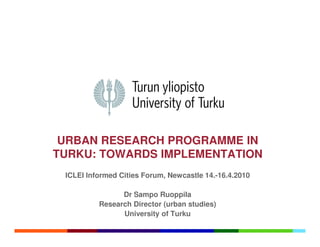URBAN RESEARCH PROGRAMME IN
TURKU: TOWARDS IMPLEMENTATION
 ICLEI Informed Cities Forum, Newcastle 14.-16.4.2010

                Dr Sampo Ruoppila
          Research Director (urban studies)
                University of Turku
 