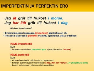 IMPERFEKTIN JA PERFEKTIN ERO

 Jag åt gröt till frukost i morse.
 Jag har ätit gröt till frukost i dag.
       Mikä ero lauseissa on?

  Ensimmäisessä lauseessa (imperfekti) ajankohta on ohi
  Toisessa lauseessa (perfekti) mainittu ajankohta jatkuu edelleen


       Käytä imperfektiä
       kun
        lauseessa mainitaan menneen ajan ajankohta (esim. i morse)

       Käytä perfektiä
       kun
        et tarkalleen tiedä, milloin asia on tapahtunut
        tiettyjen ajanilmausten yhteydessä: i dag, den här veckan…(= yhä jatkuva aika)
        kerrot, miten kauan jotain on ollut meneillään
 
