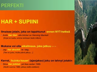 PERFEKTI


HAR + SUPIINI
Ilmaisee jotain, joka on tapahtunut ennen NYT-hetkeä
 Anita har läst alla böcker av Henning Mankell.
  [Kirjat on luettu; emme tarkkaan tiedä milloin]



Mukana voi olla aikailmaus, joka jatkuu - - -
 Jag har druckit te i dag.
  [Tee on juotu, mutta päivä jatkuu…]



Kerrot, ’kuinka kauan’ (ajanjakso) joku on tehnyt jotakin
 Stina har jobbat på Ikea sedan 1989.
  [Aloitti vuonna 1989; jatkaa siellä edelleen]
 