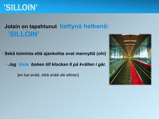’SILLOIN’

 Jotain on tapahtunut tiettynä hetkenä:
  ’SILLOIN’

 Sekä toiminta että ajankohta ovat mennyttä (ohi)

  Jag läste boken till klockan 6 på kvällen i går.

       [en lue enää, eikä enää ole eilinen]
 