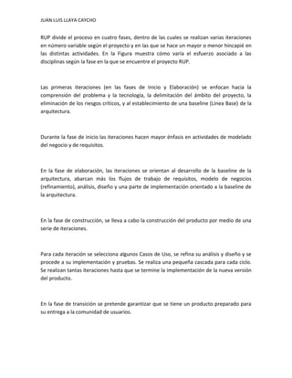 JUAN LUIS LLAYA CAYCHO


RUP divide el proceso en cuatro fases, dentro de las cuales se realizan varias iteraciones
en número variable según el proyecto y en las que se hace un mayor o menor hincapié en
las distintas actividades. En la Figura muestra cómo varía el esfuerzo asociado a las
disciplinas según la fase en la que se encuentre el proyecto RUP.



Las primeras iteraciones (en las fases de Inicio y Elaboración) se enfocan hacia la
comprensión del problema y la tecnología, la delimitación del ámbito del proyecto, la
eliminación de los riesgos críticos, y al establecimiento de una baseline (Línea Base) de la
arquitectura.



Durante la fase de inicio las iteraciones hacen mayor énfasis en actividades de modelado
del negocio y de requisitos.



En la fase de elaboración, las iteraciones se orientan al desarrollo de la baseline de la
arquitectura, abarcan más los flujos de trabajo de requisitos, modelo de negocios
(refinamiento), análisis, diseño y una parte de implementación orientado a la baseline de
la arquitectura.



En la fase de construcción, se lleva a cabo la construcción del producto por medio de una
serie de iteraciones.



Para cada iteración se selecciona algunos Casos de Uso, se refina su análisis y diseño y se
procede a su implementación y pruebas. Se realiza una pequeña cascada para cada ciclo.
Se realizan tantas iteraciones hasta que se termine la implementación de la nueva versión
del producto.



En la fase de transición se pretende garantizar que se tiene un producto preparado para
su entrega a la comunidad de usuarios.
 