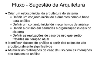 Fluxo - Sugestão da Arquitetura
● Criar um esboço inicial da arquitetura do sistema
    ○ Definir um conjunto inicial de elementos como a base
      para análise
    ○ Definir um conjunto inicial de mecanismos de análise
    ○ Definir a divisão em camadas e organização iniciais do
      sistema
    ○ Definir as realizações de caso de uso que serão
      tratadas na iteração atual
● Identificar classes de análise a partir dos casos de uso
  arquiteturalmente significativos
● Atualizar as realizações de caso de uso com as interações
  das classes de análise
 