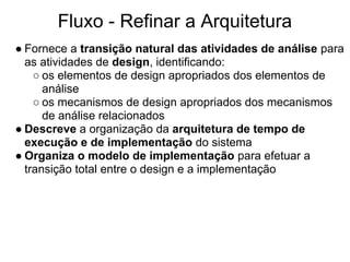 Fluxo - Refinar a Arquitetura
● Fornece a transição natural das atividades de análise para
  as atividades de design, identificando:
    ○ os elementos de design apropriados dos elementos de
      análise
    ○ os mecanismos de design apropriados dos mecanismos
      de análise relacionados
● Descreve a organização da arquitetura de tempo de
  execução e de implementação do sistema
● Organiza o modelo de implementação para efetuar a
  transição total entre o design e a implementação
 