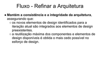 Fluxo - Refinar a Arquitetura
● Mantém a consistência e a integridade da arquitetura,
  assegurando que:
   ○ os novos elementos de design identificados para a
     iteração atual são integrados aos elementos de design
     preexistentes.
   ○ a reutilização máxima dos componentes e elementos de
     design disponíveis é obtida o mais cedo possível no
     esforço de design.
 